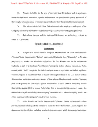 8
33. Yangtze is liable for the acts of the Individual Defendants and its employees
under the doctrine of respondeat superior and common law principles of agency because all of
the wrongful acts complained of herein were carried out within the scope of their employment.
34. The scienter of the Individual Defendants and other employees and agents of the
Company is similarly imputed to Yangtze under respondeat superior and agency principles.
35. Defendants Yangtze and the Individual Defendants are collectively referred to
herein as “Defendants.”
SUBSTANTIVE ALLEGATIONS
Background
36. Yangtze was a fraud from its inception. On December 23, 2009, Imran Hussain
(“Hussain”) and Gregg Jaclin (“Jaclin”) incorporated Ciglarette, Inc. (“Ciglarette”) in Nevada,
purportedly to market and distribute e-cigarettes. In fact, Hussain and Jaclin incorporated
Ciglarette as part of a fraudulent “shell factory” enterprise. In this scheme, Hussain and Jaclin
created public “shell” companies that had virtually no assets or operations and had no legitimate
business purpose, in order to sell them to buyers who sought to trade on the U.S. market without
filing another registration statement. As part of this scheme, Husain created a written “business
plan” for Ciglarette and convinced a person he controlled to be its CEO in name only. Husain
then told the puppet CEO to engage Jaclin’s law firm to incorporate the company, prepare the
documents for a private offering of the company’s shares of stock, take the company public, and
obtain clearance for the company’s stock to trade publicly.
37. After Husain and Jaclin incorporated Ciglarette, Husain orchestrated a sham
private placement offering of the company’s shares to straw shareholders. Jaclin prepared the
documents for the offering, including a subscription agreement, which documented each straw
Case 1:19-cv-00024-DLI-LB Document 12 Filed 06/03/19 Page 8 of 61 PageID #: 132
 
