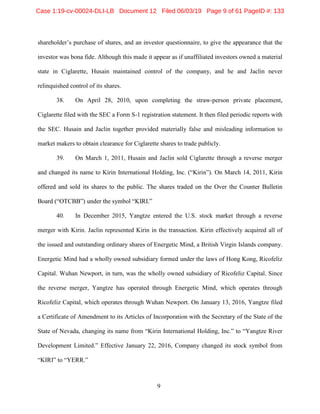 9
shareholder’s purchase of shares, and an investor questionnaire, to give the appearance that the
investor was bona fide. Although this made it appear as if unaffiliated investors owned a material
state in Ciglarette, Husain maintained control of the company, and he and Jaclin never
relinquished control of its shares.
38. On April 28, 2010, upon completing the straw-person private placement,
Ciglarette filed with the SEC a Form S-1 registration statement. It then filed periodic reports with
the SEC. Husain and Jaclin together provided materially false and misleading information to
market makers to obtain clearance for Ciglarette shares to trade publicly.
39. On March 1, 2011, Husain and Jaclin sold Ciglarette through a reverse merger
and changed its name to Kirin International Holding, Inc. (“Kirin”). On March 14, 2011, Kirin
offered and sold its shares to the public. The shares traded on the Over the Counter Bulletin
Board (“OTCBB”) under the symbol “KIRI.”
40. In December 2015, Yangtze entered the U.S. stock market through a reverse
merger with Kirin. Jaclin represented Kirin in the transaction. Kirin effectively acquired all of
the issued and outstanding ordinary shares of Energetic Mind, a British Virgin Islands company.
Energetic Mind had a wholly owned subsidiary formed under the laws of Hong Kong, Ricofeliz
Capital. Wuhan Newport, in turn, was the wholly owned subsidiary of Ricofeliz Capital. Since
the reverse merger, Yangtze has operated through Energetic Mind, which operates through
Ricofeliz Capital, which operates through Wuhan Newport. On January 13, 2016, Yangtze filed
a Certificate of Amendment to its Articles of Incorporation with the Secretary of the State of the
State of Nevada, changing its name from “Kirin International Holding, Inc.” to “Yangtze River
Development Limited.” Effective January 22, 2016, Company changed its stock symbol from
“KIRI” to “YERR.”
Case 1:19-cv-00024-DLI-LB Document 12 Filed 06/03/19 Page 9 of 61 PageID #: 133
 