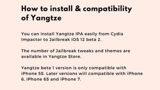 You can install Yangtze IPA easily from Cydia
Impactor to Jailbreak iOS 12 beta 2. 
The number of Jailbreak tweaks and themes are
available in Yangtze Store.
Yangtze beta 1 version is only compatible with
iPhone 5S. Later versions will compatible with iPhone
6, iPhone 6S and iPhone 7.
How to install & compatibility
of Yangtze
 