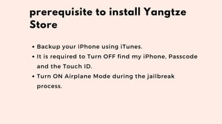 Backup your iPhone using iTunes.
It is required to Turn OFF find my iPhone, Passcode
and the Touch ID.
Turn ON Airplane Mode during the jailbreak
process.
prerequisite to install Yangtze
Store
 