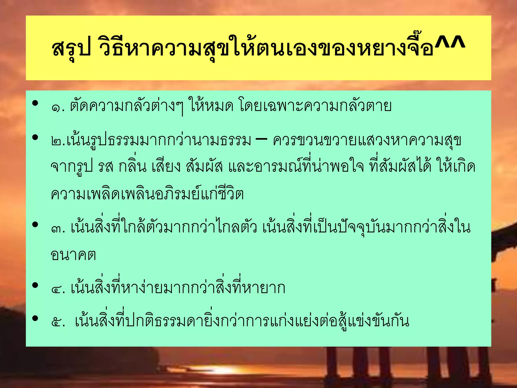 สรุป วิธีหาความสุขให้ตนเองของหยางจื๊อ^^
• ๑. ตัดความกลัวต่างๆ ให้หมด โดยเฉพาะความกลัวตาย
• ๒.เน้นรูปธรรมมากกว่านามธรรม – ควรขวนขวายแสวงหาความสุข
จากรูป รส กลิ่น เสียง สัมผัส และอารมณ์ที่น่าพอใจ ที่สัมผัสได้ ให้เกิด
ความเพลิดเพลินอภิรมย์แก่ชีวิต
• ๓. เน้นสิ่งที่ใกล้ตัวมากกว่าไกลตัว เน้นสิ่งที่เป็นปัจจุบันมากกว่าสิ่งใน
อนาคต
• ๔. เน้นสิ่งที่หาง่ายมากกว่าสิ่งที่หายาก
• ๕. เน้นสิ่งที่ปกติธรรมดายิ่งกว่าการแก่งแย่งต่อสู้แข่งขันกัน
 