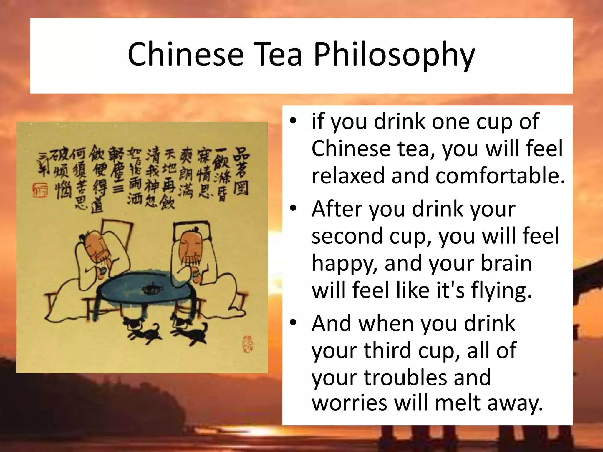 Chinese Tea Philosophy
• if you drink one cup of
Chinese tea, you will feel
relaxed and comfortable.
• After you drink your
second cup, you will feel
happy, and your brain
will feel like it's flying.
• And when you drink
your third cup, all of
your troubles and
worries will melt away.
 