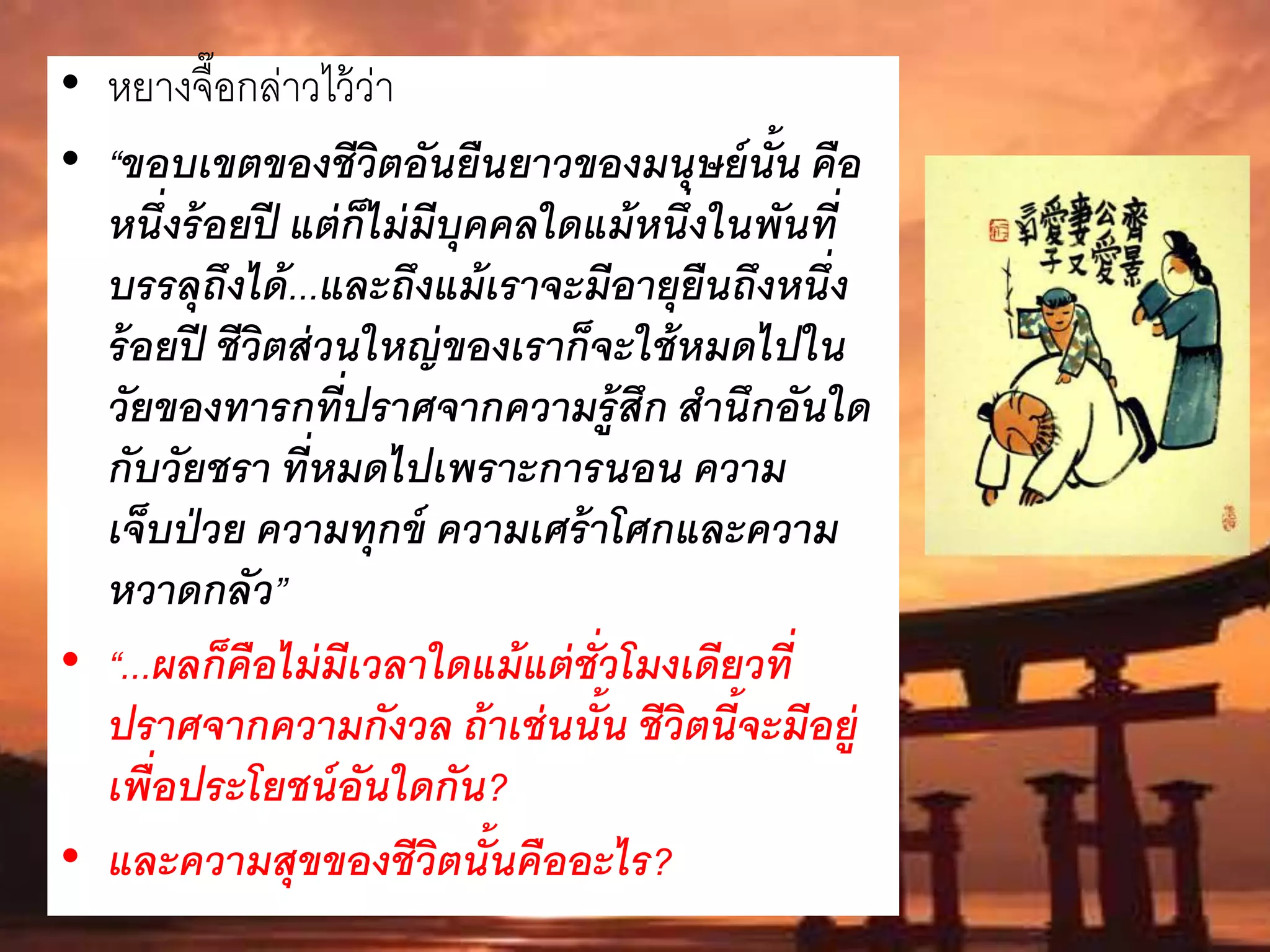 • หยางจื๊อกล่าวไว้ว่า
• “ขอบเขตของชีวิตอันยืนยาวของมนุษย์นั้น คือ
หนึ่งร้อยปี แต่ก็ไม่มีบุคคลใดแม้หนึ่งในพันที่
บรรลุถึงได้...และถึงแม้เราจะมีอายุยืนถึงหนึ่ง
ร้อยปี ชีวิตส่วนใหญ่ของเราก็จะใช้หมดไปใน
วัยของทารกที่ปราศจากความรู้สึก สานึกอันใด
กับวัยชรา ที่หมดไปเพราะการนอน ความ
เจ็บป่วย ความทุกข์ ความเศร้าโศกและความ
หวาดกลัว”
• “...ผลก็คือไม่มีเวลาใดแม้แต่ชั่วโมงเดียวที่
ปราศจากความกังวล ถ้าเช่นนั้น ชีวิตนี้จะมีอยู่
เพื่อประโยชน์อันใดกัน?
• และความสุขของชีวิตนั้นคืออะไร?
 