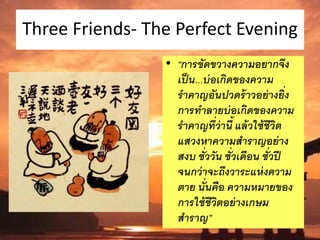Three Friends- The Perfect Evening
• “การขัดขวางความอยากจึง
เป็น...บ่อเกิดของความ
ราคาญอันปวดร้าวอย่างยิ่ง
การทาลายบ่อเกิดของความ
ราคาญที่ว่านี้ แล้วใช้ชีวิต
แสวงหาความสาราญอย่าง
สงบ ชั่ววัน ชั่วเดือน ชั่วปี
จนกว่าจะถึงวาระแห่งความ
ตาย นั่นคือ ความหมายของ
การใช้ชีวิตอย่างเกษม
สาราญ”
 