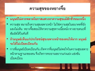 ความสุขของหยางจื๊อ
• มนุษย์ไม่ควรพลาดโอกาสแสวงหาความสุขแม้สักชั่วขณะหนึ่ง
• ความสุข หมายถึงความสุขเฉพาะหน้า ไม่ใช่ความสุขในอนาคตที่ยัง
มองไม่เห็น หยางจื๊อสอนให้หาความสุขทางเนื้อหนัง ทางอายตนะที่
สัมผัสได้ในทันที
• ถ้ามนุษย์เห็นแก่ประโยชน์สุขเฉพาะหน้าของตนให้มาก มนุษย์
จะได้ไม่เบียดเบียนกัน
• การที่มนุษย์เบียดเบียนกัน เกิดจากที่มนุษย์ไม่พอใจในความสุขเฉพาะ
หน้าตามฐานะของตน จึงเกิดการทะยานอยากแก่งแย่ง แข่งขัน
เบียดเบียน
 