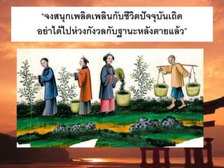 “จงสนุกเพลิดเพลินกับชีวิตปัจจุบันเถิด
อย่าได้ไปห่วงกังวลกับฐานะหลังตายแล้ว”
 