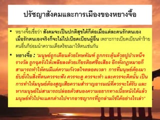 ปรัชญาสังคมและการเมืองของหยางจื๊อ
• หยางจื๊อเชื่อว่า สังคมจะเป็นปกติสุขได้ก็ต่อเมื่อแต่ละคนรักตนเอง
เมื่อรักตนเองจริงก็จะไม่ไปเบียดเบียนผู้อื่น เพราะการเบียดเบียนทาร้าย
คนอื่นก็ย่อมนาความเดือดร้อนมาให้ตนเช่นกัน
• หยางจื๊อ : “มนุษย์ถูกเตือนด้วยโทษทัณฑ์ ถูกกระตุ้นด้วยปูบาเหน็จ
รางวัล ถูกฉุดรั้งให้เพลียลงด้วยเกียรติยศชื่อเสียง อีกทั้งกฎหมายก็
สามารถทาให้คนมีแต่ความกังวลใจตลอดเวลา การที่มนุษย์ต้องมา
ยับยั้งในสิ่งที่ตนควรจะฟัง ควรจะดู ควรจะทา และควรจะคิดนั้น เป็น
การทาให้มนุษย์ต้องสูญเสียความสาราญอารมณ์ที่ควรจะได้รับ และ
หากมนุษย์ไม่สามารถปล่อยตัวสนองความอยากทางเนื้อหนังได้แล้ว
มนุษย์ทั่วไปจะแตกต่างไปจากอาชญากรที่ถูกล่ามโซ่ได้อย่างไรเล่า”
 