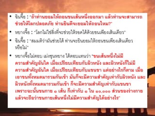 • ฉินจื๊อ : “ถ้าท่านยอมให้ถอนขนเส้นหนึ่งออกมา แล้วท่านจะสามารถ
ช่วยให้โลกปลอดภัย ท่านยินดีจะยอมให้ถอนไหม?”
• หยางจื๊อ : “โลกไม่ใช่สิ่งที่จะช่วยให้รอดได้ด้วยขนเพียงเส้นเดียว”
• ฉินจื๊อ : “สมมติว่ามันช่วยได้ ท่านจะยินยอมให้ถอนขนเพียงเส้นเดียว
หรือไม่”
• หยางจื๊อไม่ตอบ เม่งซุนหยาง ได้ตอบแทนว่า “ขนเส้นหนึ่งไม่มี
ความสาคัญอันใด เมื่อเปรียบเทียบกับผิวหนัง และผิวหนังก็ไม่มี
ความสาคัญอันใด เมื่อเปรียบเทียบกับแขนขา แต่อย่างไรก็ตาม เมื่อ
เอาขนทั้งหมดมารวมกันเข้า มันก็จะมีความสาคัญเท่ากับผิวหนัง และ
ผิวหนังทั้งหมดมารวมกันเข้า ก็จะมีความสาคัญเท่ากับแขนขา
เพราะฉะนั้นขนกาย ๑ เส้น ก็เท่ากับ ๑ ใน ๑๐,๐๐๐ ส่วนของร่างกาย
แล้วจะถือว่าขนกายเส้นหนึ่งไม่มีความสาคัญได้อย่างไร”
 