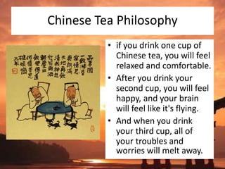 Chinese Tea Philosophy
• if you drink one cup of
Chinese tea, you will feel
relaxed and comfortable.
• After you drink your
second cup, you will feel
happy, and your brain
will feel like it's flying.
• And when you drink
your third cup, all of
your troubles and
worries will melt away.
 