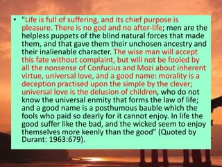 • "Life is full of suffering, and its chief purpose is
pleasure. There is no god and no after-life; men are the
helpless puppets of the blind natural forces that made
them, and that gave them their unchosen ancestry and
their inalienable character. The wise man will accept
this fate without complaint, but will not be fooled by
all the nonsense of Confucius and Mozi about inherent
virtue, universal love, and a good name: morality is a
deception practised upon the simple by the clever;
universal love is the delusion of children, who do not
know the universal enmity that forms the law of life;
and a good name is a posthumous bauble which the
fools who paid so dearly for it cannot enjoy. In life the
good suffer like the bad, and the wicked seem to enjoy
themselves more keenly than the good” (Quoted by
Durant: 1963:679).
 