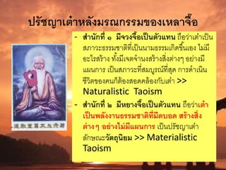 ปรัชญาเต๋าหลังมรณกรรมของเหลาจื๊อ
- สานักที่ ๑ มีจวงจื๊อเป็นตัวแทน ถือว่าเต๋าเป็น
สภาวะธรรมชาติที่เป็นนามธรรมเกิดขึ้นเอง ไม่มี
อะไรสร้าง ทั้งมีเจตจานงสร้างสิ่งต่างๆ อย่างมี
แผนการ เป็นสภาวะที่สมบูรณ์ที่สุด การดาเนิน
ชีวิตของคนก็ต้องสอดคล้องกับเต๋า >>
Naturalistic Taoism
- สานักที่ ๒ มีหยางจื๊อเป็นตัวแทน ถือว่าเต๋า
เป็นพลังงานธรรมชาติที่มืดบอด สร้างสิ่ง
ต่างๆ อย่างไม่มีแผนการ เป็นปรัชญาเต๋า
ลักษณะวัตถุนิยม >> Materialistic
Taoism
 