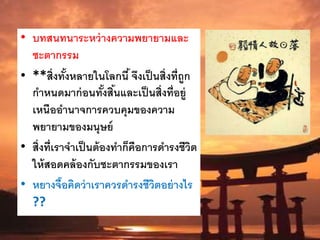 • บทสนทนาระหว่างความพยายามและ
ชะตากรรม
• **สิ่งทั้งหลายในโลกนี้จึงเป็นสิ่งที่ถูก
กาหนดมาก่อนทั้งสิ้นและเป็นสิ่งที่อยู่
เหนืออานาจการควบคุมของความ
พยายามของมนุษย์
• สิ่งที่เราจาเป็นต้องทาก็คือการดารงชีวิต
ให้สอดคล้องกับชะตากรรมของเรา
• หยางจื๊อคิดว่าเราควรดารงชีวิตอย่างไร
??
 