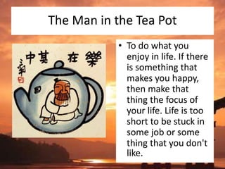 The Man in the Tea Pot
• To do what you
enjoy in life. If there
is something that
makes you happy,
then make that
thing the focus of
your life. Life is too
short to be stuck in
some job or some
thing that you don't
like.
 