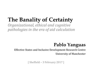 The Banality of Certainty
Organizational, ethical and cognitive
pathologies in the era of aid calculation
Pablo Yanguas
Effective States and Inclusive Development Research Centre
University of Manchester
[ Sheffield – 3 February 2017 ]
 