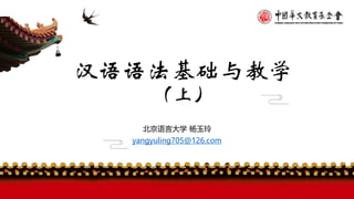 汉语语法基础与教学
（上）
北京语言大学 杨玉玲
yangyuling705@126.com
 