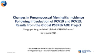 Yangyupei Yang on behalf of the PSERENADE team*
November 2021
November 2021
1
Changes in Pneumococcal Meningitis Incidence
Following Introduction of PCV10 and PCV13:
Results from the Global PSERENADE Project
*The PSERENADE Team includes the Hopkins Core Team &
investigators in over 50 surveillance sites and at the WHO.
 