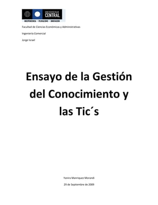 Ensayo de la Gestión del Conocimiento y las Tic´s Gestión del conocimiento y los Tic´s El siguiente trabajo consiste en un análisis personal acerca de la gestión del conocimiento y los Tics. Al comenzar a desarrollarlo el contenido del presente texto, me atendré a información extraída en la web acerca del tema, para luego seguir con mi razonamiento personal acerca de él. Así podrán llegar a comprender mi opinión sobre la utilidad, desenvolvimiento, estructura, desarrollo y aporte de estos dos importantes conceptos que desarrollaremos a continuación.  Se define gestión del conocimiento de manera precisa como el conjunto de procesos y sistemas que permiten que el capital intelectual de una organización aumente de forma significativa, mediante la gestión de sus capacidades de resolución  de problemas de forma eficiente, con el objeto final de generar ventajas competitivas sostenibles en el tiempo.  La mayoría del mundo cree que en una empresa la cual busca ingresos, o sea toda empresa comercial, sólo importan los números, lo cuantificable, lo cual no es así. La gestión del conocimiento es la que se encarga de todo lo contrario y en la actualidad ha adquirido cada vez mayor trascendencia. Los activos intangibles en una empresa prestan cada vez mayor utilidad, el problema es cómo podemos expresar su efectividad, aumento o disminución en los números. Podemos contar cada peso que entra o sale de una empresa el problema es saber si esos pesos que estamos perdiendo o ganando son efecto de una buena gestión del conocimiento. Para saber esto tenemos que contabilizar no solo la productividad contable, no solo el capital material en una empresa si no que también el capital intelectual, o sea, los activos intangibles, aquellos que no están valorados desde un punto de vista contable. El fondo de comercio nos da una aproximación a la valoración de los intangibles pero no es más que eso, no es algo exacto. El fondo de comercio es la diferencia entre el valor contable de la empresa y el precio pagado por ella en una adquisición de empresas. Pero como ya dijimos solo es una aproximación que se ve solo en ese momento. No podemos entonces analizar cómo  van fluyendo los activos intangibles en una empresa. La gestión del conocimiento nos dice como aumentarlos pero no podemos contabilizar en qué medida exacta han aumentando.  Tomemos  una empresa como una máquina de múltiples engranajes que funcionan en conjunto, no todos los engranajes son de la misma calidad seguramente, por lo tanto no todas prestan la misma utilidad. Si visualizamos esos engranajes como personas, personas que no son iguales en cuanto a su utilidad por que si hablamos de personas tenemos que tener en cuenta, habilidades, estudios, agilidad, desempeño, motivación, etc. Muchos factores que afectan a su aporte en la empresa para generar mayor producción en ella. La mayoría de los factores que influyen en una persona al trabajar no son contables y no son estáticos en el tiempo, varían tanto como varíe la persona. Lo que quiero decir es que el conocimiento de una persona no es igual que el de otra. El conocimiento que es una fuente de poder para el ser humano, quizá el más importante en el trabajo, no podemos contabilizarla entonces, ¿Cómo hacemos para saber qué empresa tiene mayor cantidad de gente con mayores conocimientos? Y no tan solo eso, sino que además, ¿qué empresa aprende a engranar mejor esos conocimientos depositados en cada personal? ¿Qué activos intangibles prestan mejor utilidad a la empresa? O mejor dicho ¿Qué empresa tiene una mejor gestión del conociendo? Es complicado materializarlo.  No podemos contar el conocimiento en números  ni saber qué porcentaje del conocimiento de una persona es más importante en el desempeño de su trabajo en tal o cual empresa, de distinto ámbito. Es tan complicado porque el capital intelectual en una empresa tiene un origen complicado el cual se va desvirtuando en el camino, a mi modo de ver. Primero tenemos datos,  los cuales podemos contar con  números, cantidad de leyes, cantidad de población, cantidad de empresas, etc. Millones de datos localizados en el mundo, como dije podemos contabilizarlos  pero solo agrupándolos en alguna materia, son innumerables  si queremos saber cuántos datos en general existen en el mundo, por que se van creando o cambiando a cada momento. Luego los datos se materializan en un objeto, por ejemplo en un papel o la computadora, y pasan a ser información, información acerca de la población, de las empresas, o las leyes. Los datos se convierten en información y ahora esta información se asocia a un contexto y a una experiencia y se convierte en conocimiento, por ejemplo un país, cantidad de población en un país, cantidad de leyes que regulan la población de ese país, cantidad de empresa en la que trabaja esa población. Siguiente al conocimiento avanzamos a sabiduría si lo asociamos a una persona, tomando en cuenta sus habilidades personales que se mesclan con este conocimiento, pero si este conocimiento lo asociamos a una organización y a una serie de capacidades organizativas se convierte en capital intelectual. Todo este proceso se vive a diario en la comunidad de una empresa y la única manera de manejar ese capital intelectual es a través de la gestión del conocimiento el cual tiene como principal herramienta el aprendizaje organizativo.  Todo este desarrollo de elemento es lo que tiene que tener en cuenta una persona u organización que se dirige a manejar una empresa al éxito. La manera en cómo se cree la estrategia para tener una mejor gestión del conocimiento es lo que va marcar la diferencia frente al mercado, de todos las demás empresas que compiten por estar a la vanguardia, manejando sus activos intangibles utilizando el aprendizaje organizativo es como se puede lograr tener un empresa con mayor producción, ya que así podrá generar ventajas frente a las demás, utilizando esas características únicas que puede tener una persona pero en conjunto, a través del capital intelectual que se crea en una empresa mezclando todos los conocimiento de las múltiples personas que desempeñan sus labores ahí. Hasta el momento solo nos hemos enfocado en la gestión del conocimiento y aun nada sobre las tics, tecnologías de la información y de la comunicación. Las cuales entran en el juego de las empresas de una manera tan importante como la gestión del conocimiento ya que las tics transforman y gestionan la información del una manera más rápida y accesible hoy en día. Las tics hoy en día nos permiten crear, modificar, almacenar, administrar, proteger y recuperar esa información más eficientemente. O sea que esta tecnología ya pude estar al margen de una empresa ya que se encontraría en una total desventaja. No solo es si no que si tomamos en cuenta que en estos días muchas transacciones económicas y financieras no se realizan en un espacio físico si no que en la red. O sea hoy en día la red constituye un mercado que va creciendo cada vez más, entonces si no se tomaren en cuenta las tics en una empresa se estaría fuera totalmente de un mercado que ya casi no tiene límites. De un mercado así no se puede estar fuera. Esto nos lleva a analizar entonces que llevo a qué? Y es que la tecnología nos permitió tener un mejor manejo de la información, teniendo un mejor manejo de la información se pude llegar una mejor economía del conocimiento. Lo cual nos llevo claros avances en la productividad y competitividad y en consecuencia esto llevo al crecimiento y desarrollo económico, lo cual nos da mayores ingresos, los cuales podemos destinar en parte a mejorar la tecnología para así tener una mejor economía del conocimiento y así se ha creado un circulo del cual la economía y los mercados se han hecho esclavos. No podemos librarnos de los tics porque son una herramienta demasiado útil como para desaprovecharla pero no podemos dejar de lado la gestión del conocimiento que no lleva a tener un mejor manejo de los activos intangibles de una empresa para así tener una ventaja en el mercado. Engranando de mejor manera estas dos armas en una empresa se puede llegar al liderazgo en un mercado.  Las empresas hoy en día compiten en un mercado mundial el cual maneja su información principalmente a través de las tics, las cuales ya no solo son una herramienta para  ellas si no que también tomemos en cuenta que se han convertido en bienes de consumo masivo. O sea un individuo, un particular hoy tiene en su casa una computadora de la cual tiene acceso a Internet e incluso solo con eso puede crear una empresa. Pero esta empresa necesita crecer para competir en el mercado y así necesita ir aumentando sus capital no solo material como por ejemplo mayores tecnologías de la información y de la comunicación, no solo pc’s  u otro elemento tecnológicos como impresoras fax, etc. Si no que también programas computacionales y cosas por el estilo además de todo eso también es necesario que aumente sus empleados, o sea mayor personal que aporte capital intelectual, entrando este a la empresa se necesita tener un buen manejo de la gestión del conocimiento para que la empresa siga compitiendo en el mercado.  En definitiva hoy en día estos dos conceptos son increíblemente útiles y trascendentales en el mercado, para crear y  hacer crecer una empresa con competitividad en él. Es necesario saberlos manejar muy bien y creando estrategias con ellos se puede llevar a una empresa a la cima. A pesar de  que no podemos contabilizar de manera exacta los activos intangibles, lo importante es saber  cómo crear una tendencia positiva de ellos cada vez mayor, claro que es útil tener una  cuantificación de ellos porque así se pueden crear mejores estrategias para aumentarlas. Así el manejo de una  empresa depende de cómo crear tendencias y de qué manera utilizar todos los datos ya mencionados anteriormente en el mejor desempeño de ésta.  