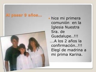 Al pasar 9 años…
                   hice mi primera
                   
                   comunión en la
                   Iglesia Nuestra
                   Sra. de
                   Guadalupe..!!!
                   ….A los 2 años la
                   confirmación..!!!
                   Elegí de madrina a
                   mi prima Karina.
 