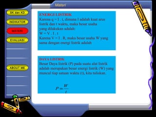 INDIKATOR
MATERI
EVALUASI
ABOUT ME
SK dan KD
ENERGI LISTRIK
Karena q = I . t, dimana I adalah kuat arus
listrik dan t waktu, maka besar usaha
yang dilakukan adalah:
W = V . I . t
Karena V = I . R, maka besar usaha W yang
sama dengan energi listrik adalah
DAYA LISTRIK
Besar Daya listrik (P) pada suatu alat listrik
adalah merupakan besar energi listrik (W) yang
muncul tiap satuan waktu (t), kita tuliskan.
t
W
P =
Materi
 