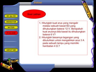 Evaluasi
INDIKATOR
MATERI
EVALUASI
ABOUT ME
SK dan KD
Soal Latihan
1. Hitunglah kuat arus yang mengalir
melalui sebuah kawat 6Ω yang
dihubungkan baterai 12 V. Berapakah
kuat arusnya bila kawat itu dihubungkan
baterai 6 V?
2. Hitunglah besarnya tegangan yang
dibutuhkan untuk mengalirkan arus 3 A
pada sebuah lampu yang memiliki
hambatan 4 Ω.?
 