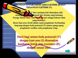 HUBUNGAN ANTARA KUAT ARUS LISTRIK (I) DANHUBUNGAN ANTARA KUAT ARUS LISTRIK (I) DAN
TEGANGAN LISTRIK (V)TEGANGAN LISTRIK (V)
Hubungan antara V dan I pertama kali ditemukan olehHubungan antara V dan I pertama kali ditemukan oleh
seorang guru Fisika berasal dari Jerman yang bernamaseorang guru Fisika berasal dari Jerman yang bernama
George Simon Ohm. Dan lebih dikenal sebagai hukum OhmGeorge Simon Ohm. Dan lebih dikenal sebagai hukum Ohm
yang berbunyi:yang berbunyi:
Besar kuat arus listrik dalam suatu penghantar berbandingBesar kuat arus listrik dalam suatu penghantar berbanding
langsung dengan beda potensial (V) antara ujung-ujunglangsung dengan beda potensial (V) antara ujung-ujung
penghantar asalkan suhu penghantar tetappenghantar asalkan suhu penghantar tetap..
Hasil bagi antara beda potensial (V)Hasil bagi antara beda potensial (V)
dengan kuat arus (I) dinamakandengan kuat arus (I) dinamakan
hambatan listrik atau resistansi (R)hambatan listrik atau resistansi (R)
dengan satuan ohm.dengan satuan ohm.
 