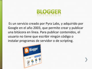 Es un servicio creado por Pyra Labs, y adquirido por
Google en el año 2003, que permite crear y publicar
una bitácora en línea. Para publicar contenidos, el
usuario no tiene que escribir ningún código o
instalar programas de servidor o de scripting.
 