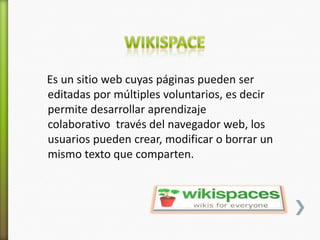 Es un sitio web cuyas páginas pueden ser
editadas por múltiples voluntarios, es decir
permite desarrollar aprendizaje
colaborativo través del navegador web, los
usuarios pueden crear, modificar o borrar un
mismo texto que comparten.
 