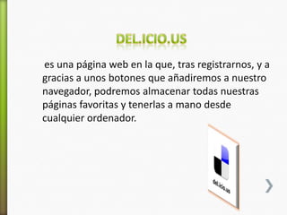 es una página web en la que, tras registrarnos, y a
gracias a unos botones que añadiremos a nuestro
navegador, podremos almacenar todas nuestras
páginas favoritas y tenerlas a mano desde
cualquier ordenador.
 