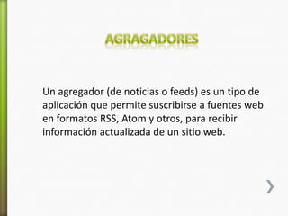 Un agregador (de noticias o feeds) es un tipo de
aplicación que permite suscribirse a fuentes web
en formatos RSS, Atom y otros, para recibir
información actualizada de un sitio web.
 