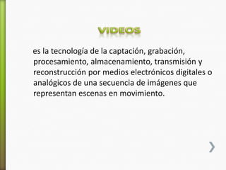 es la tecnología de la captación, grabación,
procesamiento, almacenamiento, transmisión y
reconstrucción por medios electrónicos digitales o
analógicos de una secuencia de imágenes que
representan escenas en movimiento.
 