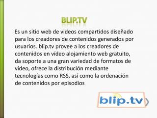 Es un sitio web de videos compartidos diseñado
para los creadores de contenidos generados por
usuarios. blip.tv provee a los creadores de
contenidos en vídeo alojamiento web gratuito,
da soporte a una gran variedad de formatos de
vídeo, ofrece la distribución mediante
tecnologías como RSS, así como la ordenación
de contenidos por episodios
 