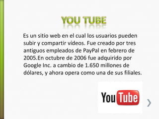 Es un sitio web en el cual los usuarios pueden
subir y compartir vídeos. Fue creado por tres
antiguos empleados de PayPal en febrero de
2005.En octubre de 2006 fue adquirido por
Google Inc. a cambio de 1.650 millones de
dólares, y ahora opera como una de sus filiales.
 