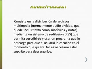 Consiste en la distribución de archivos
multimedia (normalmente audio o vídeo, que
puede incluir texto como subtítulos y notas)
mediante un sistema de redifusión (RSS) que
permita suscribirse y usar un programa que lo
descarga para que el usuario lo escuche en el
momento que quiera. No es necesario estar
suscrito para descargarlos.
 