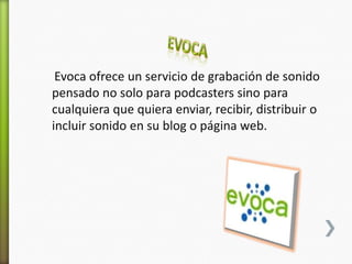Evoca ofrece un servicio de grabación de sonido
pensado no solo para podcasters sino para
cualquiera que quiera enviar, recibir, distribuir o
incluir sonido en su blog o página web.
 