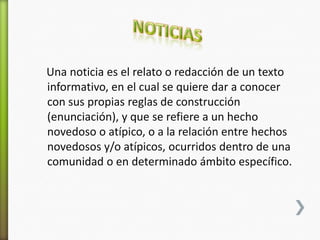 Una noticia es el relato o redacción de un texto
informativo, en el cual se quiere dar a conocer
con sus propias reglas de construcción
(enunciación), y que se refiere a un hecho
novedoso o atípico, o a la relación entre hechos
novedosos y/o atípicos, ocurridos dentro de una
comunidad o en determinado ámbito específico.
 
