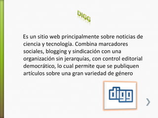 Es un sitio web principalmente sobre noticias de
ciencia y tecnología. Combina marcadores
sociales, blogging y sindicación con una
organización sin jerarquías, con control editorial
democrático, lo cual permite que se publiquen
artículos sobre una gran variedad de género
 