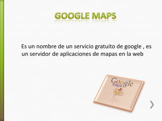 Es un nombre de un servicio gratuito de google , es
un servidor de aplicaciones de mapas en la web
 