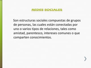 Son estructuras sociales compuestas de grupos
de personas, las cuales están conectadas por
uno o varios tipos de relaciones, tales como
amistad, parentesco, intereses comunes o que
comparten conocimientos.
 