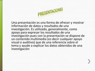 Una presentación es una forma de ofrecer y mostrar
información de datos y resultados de una
investigación. Es utilizado, generalmente, como
apoyo para expresar los resultados de una
investigación pues con la presentación se dispone de
un contenido multimedia (es decir cualquier apoyo
visual o auditivo) que de una referencia sobre el
tema y ayude a explicar los datos obtenidos de una
investigación
 