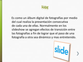 Es como un álbum digital de fotografías por medio
del cual realiza la presentación consecutiva
de cada una de ellas. Normalmente en los
slideshow se agregan efectos de transición entre
las fotografías a fin de lograr que el paso de una
fotografía a otra sea dinámico y mas entretenido.
 