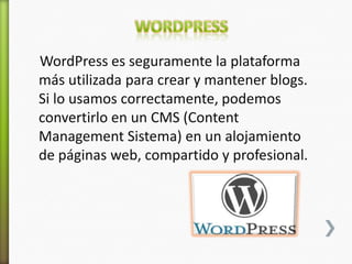 WordPress es seguramente la plataforma
más utilizada para crear y mantener blogs.
Si lo usamos correctamente, podemos
convertirlo en un CMS (Content
Management Sistema) en un alojamiento
de páginas web, compartido y profesional.
 