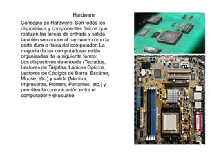 Hardware
Concepto de Hardware: Son todos los
dispositivos y componentes físicos que
realizan las tareas de entrada y salida,
también se conoce al hardware como la
parte dura o física del computador. La
mayoría de las computadoras están
organizadas de la siguiente forma:
Los dispositivos de entrada (Teclados,
Lectores de Tarjetas, Lápices Ópticos,
Lectores de Códigos de Barra, Escáner,
Mouse, etc.) y salida (Monitor,
Impresoras, Plotters, Parlantes, etc.) y
permiten la comunicación entre el
computador y el usuario

 