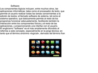 Software
Los componentes lógicos incluyen, entre muchos otros, las
aplicaciones informáticas; tales como el procesador de texto, que
permite al usuario realizar todas las tareas concernientes a la
edición de textos; el llamado software de sistema, tal como el
sistema operativo, que básicamente permite al resto de los
programas funcionar adecuadamente, facilitando también la
interacción entre los componentes físicos y el resto de las
aplicaciones, y proporcionando una interfaz con el usuario.
El anglicismo "software" es el más ampliamente difundido al
referirse a este concepto, especialmente en la jerga técnica; en
tanto que el término sinónimo «logicial», derivado del término fran

 