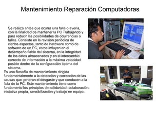 Mantenimiento Reparación Computadoras
Se realiza antes que ocurra una falla o avería,
con la finalidad de mantener la PC Trabajando y
para reducir las posibilidades de ocurrencias o
fallas. Consiste en la revisión periódica de
ciertos aspectos, tanto de hardware como de
software de un PC, estos influyen en el
desempeño fiable del sistema, en la integridad
de los datos almacenados y en el intercambio
correcto de información a la máxima velocidad
posible dentro de la configuración óptima del
sistema.
Es una filosofía de mantenimiento dirigida
fundamentalmente a la detección y corrección de las
causas que generan el desgaste y que conducen a la
falla de la PC. Este mantenimiento tiene como
fundamento los principios de solidaridad, colaboración,
iniciativa propia, sensibilización y trabajo en equipo.

 
