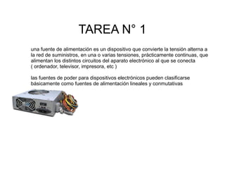 TAREA N° 1
una fuente de alimentación es un dispositivo que convierte la tensión alterna a
la red de suministros, en una o varias tensiones, prácticamente continuas, que
alimentan los distintos circuitos del aparato electrónico al que se conecta
( ordenador, televisor, impresora, etc )
las fuentes de poder para dispositivos electrónicos pueden clasificarse
básicamente como fuentes de alimentación lineales y conmutativas

 