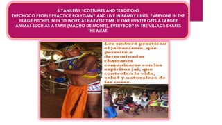 5.YANILEISY:*COSTUMES AND TRADITIONS
THECHOCO PEOPLE PRACTICE POLYGAMY AND LIVE IN FAMILY UNITS. EVERYONE IN THE
ILLAGE PITCHES IN IN TO WORK AT HARVEST TIME. IF ONE HUNTER GETS A LARGER
ANIMAL SUCH AS A TAPIR {MACHO DE MONTE}, EVERYBODY IN THE VILLAGE SHARES
THE MEAT.
 