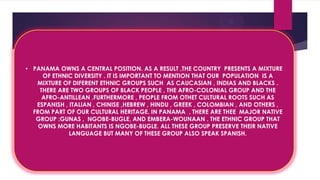 RTWY
• PANAMA OWNS A CENTRAL POSITION. AS A RESULT ,THE COUNTRY PRESENTS A MIXTURE
OF ETHNIC DIVERSITY . IT IS IMPORTANT TO MENTION THAT OUR POPULATION IS A
MIXTURE OF DIFERENT ETHNIC GROUPS SUCH AS CAUCASIAN , INDIAS AND BLACKS .
THERE ARE TWO GROUPS OF BLACK PEOPLE , THE AFRO-COLONIAL GROUP AND THE
AFRO-ANTILLEAN .FURTHERMORE , PEOPLE FROM OTHET CULTURAL ROOTS SUCH AS
ESPANISH , ITALIAN , CHINISE ,HEBREW , HINDU , GREEK , COLOMBIAN , AND OTHERS ,
FROM PART OF OUR CULTURAL HERITAGE. IN PANAMA , THERE ARE THEE MAJOR NATIVE
GROUP :GUNAS , NGOBE-BUGLE, AND EMBERA-WOUNAAN . THE ETHNIC GROUP THAT
OWNS MORE HABITANTS IS NGOBE-BUGLE. ALL THESE GROUP PRESERVE THEIR NATIVE
LANGUAGE BUT MANY OF THESE GROUP ALSO SPEAK SPANISH.
 