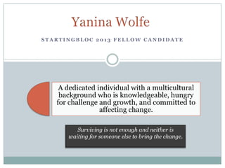 STARTINGBLOC 2013 FELLOW CANDIDATE




    A dedicated individual with a multicultural
    background who is knowledgeable, hungry
   for challenge and growth, and committed to
                 affecting change.

         Surviving is not enough and neither is
      waiting for someone else to bring the change.
 