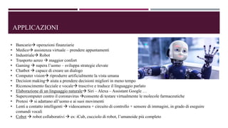 APPLICAZIONI
• Bancario operazioni finanziarie
• Medico assistenza virtuale – prendere appuntamenti
• Industriale Robot
• Trasporto aereo  maggior confort
• Gaming  supera l’uomo – sviluppa strategie elevate
• Chatbot  capace di creare un dialogo
• Computer vision riprodurre artificialmente la vista umana
• Decision making aiuta a prendere decisioni migliori in meno tempo
• Riconoscimento facciale e vocale trascrive e traduce il linguaggio parlato
• Elaborazione di un linguaggio naturale Siri – Alexa – Assistant Google …
• Supercomputer contro il coronavirus consente di testare virtualmente le molecole farmaceutiche
• Protesi  si adattano all’uomo e ai suoi movimenti
• Lenti a contatto intelligenti  videocamera + circuito di controllo + sensore di immagini, in grado di eseguire
comandi vocali
• Cobot  robot collaborativi  es: iCub, cucciolo di robot, l’umanoide più completo
 