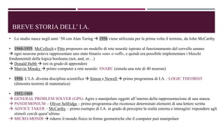 BREVE STORIA DELL’ I.A.
• Lo studio nasce negli anni ‘50 con Alan Turing  1956 viene utilizzata per la prima volta il termine, da John McCarthy
• 1944-1955: McColloch e Pitts proposero un modello di rete neurale ispirato al funzionamento del cervello umano
 ogni neurone poteva rappresentare uno stato binario «on» o «off», e quindi era possibile implementare i blocchi
fondamentali della logica booleana (not, and, or…)
 Donald Hebb  reti in grado di apprendere
 Marvin Minsky  primo computer a rete neurale: SNARC (simula una rete di 40 neuroni)
• 1956: L’I.A. diventa disciplina scientifica  Simon e Newell  primo programma di I.A. : LOGIC THEORIST
(dimostra teoremi di matematica)
• 1952-1969:
 GENERAL PROBLEM SOLVER (GPS): Agire e manipolare oggetti all’interno della rappresentazione di una stanza
 PANDEMONIUM – Oliver Selfridge – primo programma che riconosce determinati elementi di una lettere scritta
 ADVICE TAKER – McCarthy – primo esempio di I.A. in grado di percepire la realtà esterna e interagire/ rispondere agli
stimoli con/di quest’ultimo
 MICRO-MONDI  ridurre il mondo fisico in forme geometriche che il computer può manipolare
 